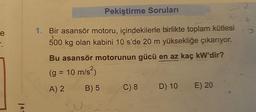 e
?
103
Pekiştirme Soruları
15
1. Bir asansör motoru, içindekilerle birlikte toplam kütlesi
500 kg olan kabini 10 s'de 20 m yüksekliğe çıkarıyor.
Bu asansör motorunun gücü en az kaç kW'dir?
(g = 10 m/s²)
A) 2
B) 5
C) 8
2
Vit
D) 10 E) 20
O