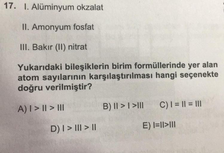 17. I. Alüminyum okzalat
II. Amonyum fosfat
III. Bakır (II) nitrat
Yukarıdaki bileşiklerin birim formüllerinde yer alan
atom sayılarının karşılaştırılması hangi seçenekte
doğru verilmiştir?
A) | > || > III
D) | > ||| > ||
B) II > I >III
C) | = || = |||
E) 