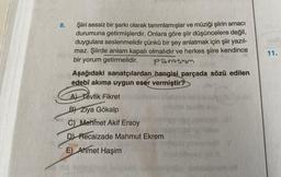 8.
Şiiri sessiz bir şarkı olarak tanımlamışlar ve müziği şiirin amacı
durumuna getirmişlerdir. Onlara göre şiir düşüncelere değil,
duygulara seslenmelidir çünkü bir şey anlatmak için şiir yazıl-
maz. Şiirde anlam kapalı olmalıdır ve herkes şiire kendince
bir yorum getirmelidir.
Panasum
Aşağıdaki sanatçılardan hangisi parçada sözü edilen
edebî akıma uygun eser vermiştir?
A) Tevfik Fikret
B Ziya Gökalp
C) Mehmet Akif Ersoy
D) Recaizade Mahmut Ekrem
E) Ahmet Haşim
TLUM
11.