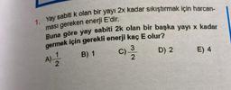 1. Yay sabiti k olan bir yayı 2x kadar sıkıştırmak için harcan-
ması gereken enerji E'dir.
Buna göre yay sabiti 2k olan bir başka yayı x kadar
germek için gerekli enerji kaç E olur?
3
A) - 12/21
B) 1
D) 2
2
C).
E) 4