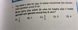 1. Yay sabiti k olan bir yayı 2x kadar sıkıştırmak için harcan-
ması gereken enerji E'dir.
Buna göre yay sabiti 2k olan bir başka yayı x kadar
germek için gerekli enerji kaç E olur?
3
A) - 12/21
B) 1
D) 2
2
C).
E) 4