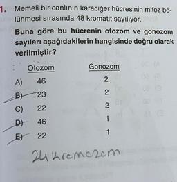 1. Memeli bir canlının karaciğer hücresinin mitoz bö-
ulünmesi sırasında 48 kromatit sayılıyor. cont
Buna göre bu hücrenin otozom ve gonozom
sayıları aşağıdakilerin hangisinde doğru olarak
verilmiştir?
Otozom
A)
46
B) 23
C)
22
D) 46
E) 22
Gonozom
2
2
2
1
1
24 Kremezem