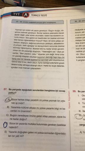 TYT A TÜRKÇE TESTİ
37.-38. soruları aşağıdaki parçaya göre cevaplayınız.
Yazmak için kültür alt yapısı gerekiyor. Özgün duygu, dů-
şünce üretmek gerekiyor. Bunlar sadece yetenekle olacak
şeyler değil; yıllar süren okumaları, kalem tecrübelerini zo-
runlu k