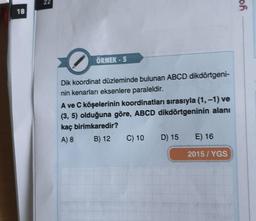 18
ÖRNEK - 5
Dik koordinat düzleminde bulunan ABCD dikdörtgeni-
nin kenarları eksenlere paraleldir.
A ve C köşelerinin koordinatları sırasıyla (1, -1) ve
(3, 5) olduğuna göre, ABCD dikdörtgeninin alanı
kaç birimkaredir?
A) 8
B) 12 C) 10 D) 15 E) 16
2015/YGS
of