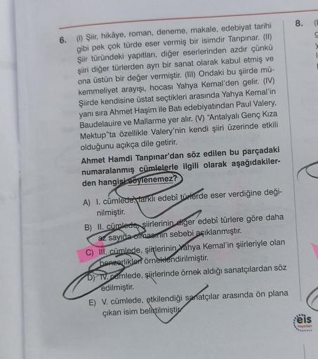 6. (1) Şiir, hikâye, roman, deneme, makale, edebiyat tarihi
gibi pek çok türde eser vermiş bir isimdir Tanpınar. (II)
Şiir türündeki yapıtları, diğer eserlerinden azdır çünkü
şiiri diğer türlerden ayrı bir sanat olarak kabul etmiş ve
ona üstün bir değer ve