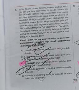 6. (1) Şiir, hikâye, roman, deneme, makale, edebiyat tarihi
gibi pek çok türde eser vermiş bir isimdir Tanpınar. (II)
Şiir türündeki yapıtları, diğer eserlerinden azdır çünkü
şiiri diğer türlerden ayrı bir sanat olarak kabul etmiş ve
ona üstün bir değer vermiştir. (III) Ondaki bu şiirde mü-
kemmeliyet arayışı, hocası Yahya Kemal'den gelir. (IV)
Şiirde kendisine üstat seçtikleri arasında Yahya Kemal'in
yanı sıra Ahmet Haşim ile Batı edebiyatından Paul Valery,
Baudelauire ve Mallarme yer alır. (V) "Antalyalı Genç Kıza
Mektup"ta özellikle Valery'nin kendi şiiri üzerinde etkili
olduğunu açıkça dile getirir.
Ahmet Hamdi Tanpınar'dan söz edilen bu parçadaki
numaralanmış cümlelerle ilgili olarak aşağıdakiler-
den hangisi söylenemez?
A) I. cümlede, farklı edebî türlerde eser verdiğine deği-
nilmiştir.
B) II. cümlede şiirlerinin diger edebî türlere göre daha
az sayıda olmasının sebebi açıklanmıştır.
C) III. cümlede, şiirlerinin Yahya Kemal'in şiirleriyle olan
benzerlikleri örneklendirilmiştir.
D) IV. camlede, şiirlerinde örnek aldığı sanatçılardan söz
edilmiştir.
E) V. cümlede, etkilendiği sanatçılar arasında ön plana
çıkan isim belirtilmiştir
8.
eis
Yayınlan
C
y
1