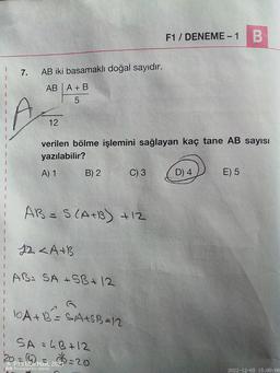 7.
AB iki basamaklı doğal sayıdır.
AB A + B
5
A
12
verilen bölme işlemini sağlayan kaç tane AB sayısı
yazılabilir?
A) 1
B) 2
AB= S(A+B) +12
12 <A+B
AB: SA+SB + 12
C) 3
10A+B²=SA+SB=12
i SA = 4B + 12
20= (4)
P13 Blue MaxL 2027 = 20
Powered by reeder
F1 / DENEME - 1 B
D) 4
E) 5
2022-12-05 15:00:06