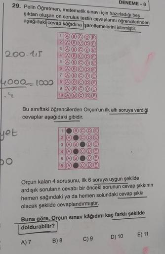 29. Pelin Öğretmen, matematik sınavı için hazırladığı beş
şıktan oluşan on soruluk testin cevaplarını öğrencilerinden
aşağıdaki cevap kâğıdına işaretlemelerini istemiştir.
200.115
4000 1000
yet
po
1
2
3
456789
10
A) 7
1
2
3
4
5
6
OOOOOOOO
Bu sınıftaki öğre