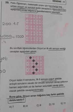 29. Pelin Öğretmen, matematik sınavı için hazırladığı beş
şıktan oluşan on soruluk testin cevaplarını öğrencilerinden
aşağıdaki cevap kâğıdına işaretlemelerini istemiştir.
200.115
4000 1000
yet
po
1
2
3
456789
10
A) 7
1
2
3
4
5
6
OOOOOOOO
Bu sınıftaki öğrencilerden Orçun'un ilk altı soruya verdiği
cevaplar aşağıdaki gibidir.
A
wwuuu
B) 8
ww
DENEME-8
Orçun kalan 4 sorusunu, ilk 6 soruya uygun şekilde
ardışık soruların cevabı bir önceki sorunun cevap şıkkının
hemen sağındaki ya da hemen solundaki cevap şıkkı
olacak şekilde cevaplandırmıştır.
Buna göre, Orçun sınav kâğıdını kaç farklı şekilde
doldurabilir?
C) 9
D) 10
E) 11