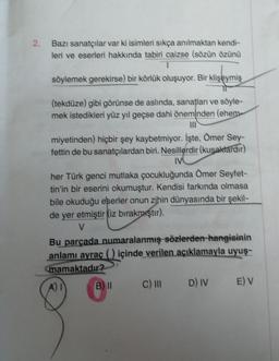 2. Bazı sanatçılar var ki isimleri sıkça anılmaktan kendi-
leri ve eserleri hakkında tabiri caizse (sözün özünü
söylemek gerekirse) bir körlük oluşuyor. Bir klişeymiş
(tekdüze) gibi görünse de aslında, sanatları ve söyle-
mek istedikleri yüz yıl geçse dahi öneminden (ehem-
miyetinden) hiçbir şey kaybetmiyor. İşte, Ömer Sey-
fettin de bu sanatçılardan biri. Nesillerdir (kuşaktardır)
IV
her Türk genci mutlaka çocukluğunda Ömer Seyfet-
tin'in bir eserini okumuştur. Kendisi farkında olmasa
bile okuduğu eserler onun zihin dünyasında bir şekil-
de yer etmiştir (iz bırakmıştır).
V
Bu parçada numaralanmış sözlerden hangisinin
anlamı ayraç () içinde verilen açıklamayla uyuş-
mamaktadır?
A) I
B II
C) III
D) IV E) V