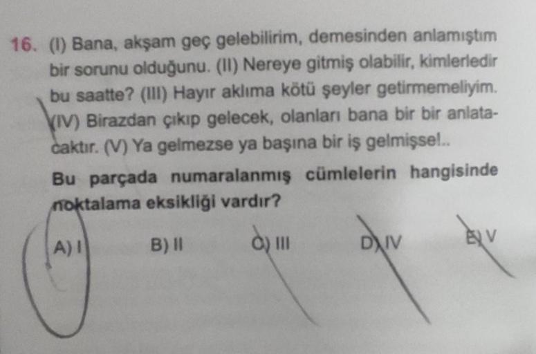 16. (1) Bana, akşam geç gelebilirim, demesinden anlamıştım
bir sorunu olduğunu. (II) Nereye gitmiş olabilir, kimlerledir
bu saatte? (III) Hayır aklıma kötü şeyler getirmemeliyim.
(IV) Birazdan çıkıp gelecek, olanları bana bir bir anlata-
caktır. (V) Ya gel