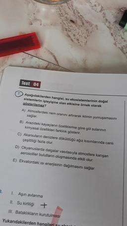 3.
Test 04
Aşağıdakilerden hangisi, su ekosistemlerinin doğal
sistemlerin işleyişine olan etkisine örnek olarak
gösterilemez?
A) Atmosferdeki nem oranını artırarak iklimin yumuşamasını
sağlar.
B) Arazideki kayaçların özelliklerine göre göl sularının
kimyasal özellikleri farklılık gösterir.
C) Akarsuların denizlere döküldüğü ağız kısımlarında canlı
çeşitliliği fazla olur.
D) Okyanuslarda dalgalar vasıtasıyla atmosfere karışan
aerosolller bulutların oluşmasında etkili olur.
E) Ekvatordaki isi enerjisinin dağılmasını sağlar
1. Aşırı avlanma
II. Su kirliliği +
III. Bataklıkların kurutulması
Yukarıdakilerden hangileri su oko