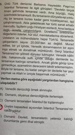 5. Ünlü Türk denizcisi Barbaros Hayreddin Paşa'nın
İstanbul Tersanesi ile ilgili görüşleri: "Devletin birçok
liman şehrinde tersanesi vardı. Ama büyüğü, Haliç
üzerindeki tersaneydi. Bu tersanenin dünyada eşi yoktu.
Hiç bir tersane burası kadar gemi kızaklayamaz, işçi
çalıştıramazdı. Akla gelebilecek her türlü sanat erbabı
mevcuttu. İşçilerin çoğu Hristiyan esirlerdi. Ama bedava
değil, ücretle çalıştırılırlardı. Ücretlerini biriktirenler
değerlerini öderler, hür olur, memleketlerine dönerlerdi.
Ustaların ve mühendislerin hepsi Türk'tü. Tersanede
çalışanların sayısı 20.000'den az değildi. Murad
edilse, bir yıl içinde, Venedik donanmasının bir eşini
inşa etmek ve donatmak mümkündü. Gerçi İstanbul
Tersanesi'nin şöhreti dünyayı tutmuştur. Venedik kâfiri
bile, hakanımızla sulh içinde olduğu demlerde bu
tersaneye kadırga ısmarlardı. Ancak gözle görüp içine
girmedikçe, azametinin derecesini takdir edememiştim.
Böyle bir tersane, bu kadar zengin bir devletle her şeyi
yapmak ve Allah'ın izniyle başarmak mümkündü."
Verilen metne göre aşağıdaki yargılardan hangisine
ulaşılabilir?
A) Venedik denizciliği örnek alınmıştır.
B) Osmanlı, okyanus denizciliğinde ilerlemiştir.
C) Osmanlı tersaneleri İstanbul'da toplanmıştır.
Üretim kapasitesi açısından İstanbul Tersanesi'nin
rakibi yoktur.
E) Osmanlı Devleti, tersanelerin yetersiz kaldığı
durumlarda gemi ithal etmiştir.