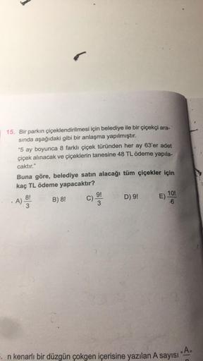 15. Bir parkın çiçeklendirilmesi için belediye ile bir çiçekçi ara-
sında aşağıdaki gibi bir anlaşma yapılmıştır.
5
"5 ay boyunca 8 farklı çiçek türünden her ay 63'er adet
çiçek alınacak ve çiçeklerin tanesine 48 TL ödeme yapıla-
caktır."
Buna göre, beledi