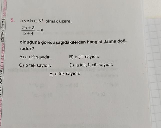 EĞİTİM DÜNYASI EĞİTİM DÜNYASI EĞİTİM DÜN
5. a ve beN* olmak üzere,
E
2a +3
b+4
= 5
olduğuna göre, aşağıdakilerden hangisi daima doğ-
rudur?
A) a çift sayıdır.
C) b tek sayıdır.
B) b çift sayıdır.
D) a tek, b çift sayıdır.
E) a tek sayıdır.
(0
