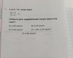 EĞİTİM DÜNYASI EĞİTİM DÜNYASI EĞİTİM DÜN
5. a ve beN* olmak üzere,
E
2a +3
b+4
= 5
olduğuna göre, aşağıdakilerden hangisi daima doğ-
rudur?
A) a çift sayıdır.
C) b tek sayıdır.
B) b çift sayıdır.
D) a tek, b çift sayıdır.
E) a tek sayıdır.
(0