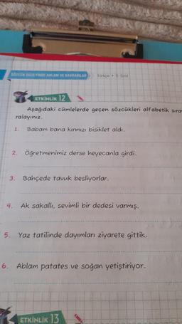 SÖZCÜK DÜZEYİNDE ANLAM VE KAVRAMLAR Türkçe 5. Sinif
ETKİNLİK 12
Aşağıdaki cümlelerde geçen sözcükleri alfabetik sıra-
ralayınız.
1.
2.
Babam bana kırmızı bisiklet aldı.
Öğretmenimiz derse heyecanla girdi.
3. Bahçede tavuk besliyorlar.
4. Ak sakallı, sevimli bir dedesi varmış.
5. Yaz tatilinde dayımları ziyarete gittik.
6. Ablam patates ve soğan yetiştiriyor.
ETKİNLİK 13