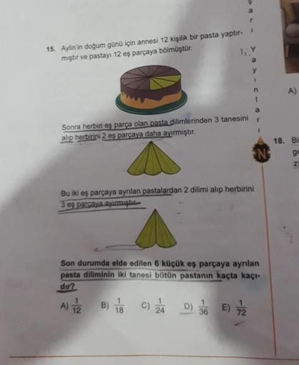 15. Aylin'in doğum günü için annesi 12 kişilik bir pasta yaptır- I
mıştır ve pastayı 12 eş parçaya bölmüştür.
LLY
Sonra herbiri eş parça olan pasta dilimlerinden 3 tanesini
alıp herbirini 2 eş parçaya daha ayırmıştır.
a
18
Bu iki eş parçaya ayrılan pastala