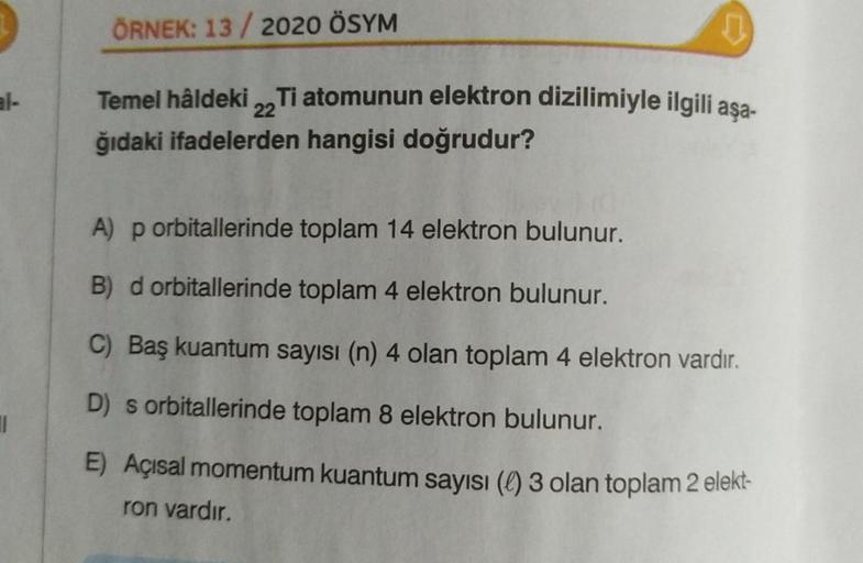 ||
ÖRNEK: 13/2020 ÖSYM
Temel hâldeki 22 Ti atomunun elektron dizilimiyle ilgili aşa-
ğıdaki ifadelerden hangisi doğrudur?
A) p orbitallerinde toplam 14 elektron bulunur.
B) d orbitallerinde toplam 4 elektron bulunur.
C) Baş kuantum sayısı (n) 4 olan toplam