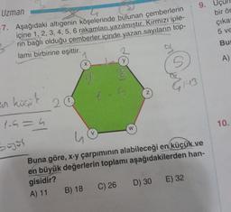 Uzman
7. Aşağıdaki altıgenin köşelerinde bulunan çemberlerin
içine 1, 2, 3, 4, 5, 6 rakamları yazılmıştır. Kırmızı iple-
rin bağlı olduğu çemberler içinde yazan sayıların top-
lamı birbirine eşittir.
en küçük
1-6=4
bajos
20
G
X
B) 18
V
2
y
3
W
Z
G₁413
9.
Buna göre, x-y çarpımının alabileceği en küçük ve
en büyük değerlerin toplamı aşağıdakilerden han-
gisidir?
A) 11
C) 26 D) 30 E) 32
bir ör
çıkar
5 ve
Bur
A)
10.