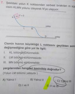 7. Şekildeki yolun K noktasından serbest bırakılan m küt
cisim KLMN yolunu izleyerek N'ye ulaşıyor.
K
m
V = 0
L
M
D) I ve II
yatay
N
Cismin hızının büyüklüğü L noktasını geçtikten sonra
değişmediğine göre yol ile ilgili;
1.
KL bölüme sürtünmelidir.
11. LM bölümü sürtünmesizdir.
III. MN bölümü sürtünmelidir.
B) Yalnız II
yatay
yargılarından hangileri kesinlikle doğrudur?
(Yolun LM bölümü yataydır.)
A) Yalnız !
C) Yalnız III
E) II ve It