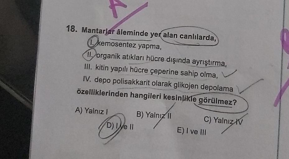 18. Mantarlar âleminde yer alan canlılarda,
kemos
kemosentez yapma,
11. organik atıkları hücre dışında ayrıştırma,
III. kitin yapılı hücre çeperine sahip olma,
IV. depo polisakkarit olarak glikojen depolama
özelliklerinden hangileri kesinlikle görülmez?
A)