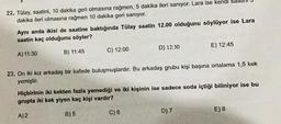 22. Tülay, saatini, 10 dakika geri olmasına rağmen, 5 dakika ileri sanıyor. Lara ise kendi
dakika ileri olmasına rağmen 10 dakika geri sanıyor.
Aynı anda ikisi de saatine baktığında Tülay saatin 12.00 olduğunu söylüyor ise Lara
saatin kaç olduğunu söyler?
A) 11:30
B) 11:45
C) 12:00
D) 12:30
23. On iki kız arkadaş bir kafede buluşmuşlardır. Bu arkadaş grubu kişi başına ortalama 1,5 kek
yemiştir.
C) 6
E) 12:45
Hiçbirinin iki kekten fazla yemediği ve iki kişinin ise sadece soda içtiği biliniyor ise bu
grupta iki kek yiyen kaç kişi vardır?
A) 2
B) 5
D) 7
E) 8