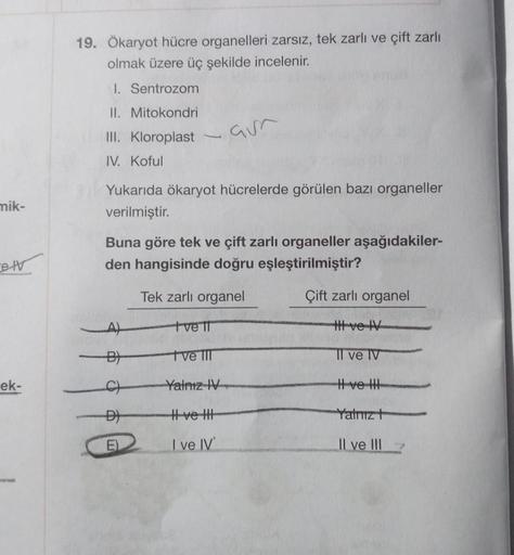 mik-
elv
ek-
19. Ökaryot hücre organelleri zarsız, tek zarlı ve çift zarlı
olmak üzere üç şekilde incelenir.
I. Sentrozom
II. Mitokondri
III. Kloroplast
IV. Koful
aur
Yukarıda ökaryot hücrelerde görülen bazı organeller
verilmiştir.
Buna göre tek ve çift za