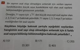 9
Bir sayının asal olup olmadığını anlamak için verilen sayının
karekökünden küçük veya kareköküne eşit olan asal sayılara
bölünmediğini göstermek yeterlidir.
Örneğin, 71 sayısı için √71 den küçük veya eşit asal sayılar olan
2, 3, 5 ve 7 ye bakmak yeterlidir. 71 sayısı 2, 3, 5 veya 7 ye bölün-
mediğinden bir asal sayıdır.
Küçükten büyüğe bakmak şartıyla aşağıdaki sayılardan
hangisinin asal sayı olup olmadığını anlamak için 6 farklı
asal sayıya bölünüp bölünmediğine bakmak yeterlidir?.
B) 171
A) 151
D) 301
E) 403
C) 203