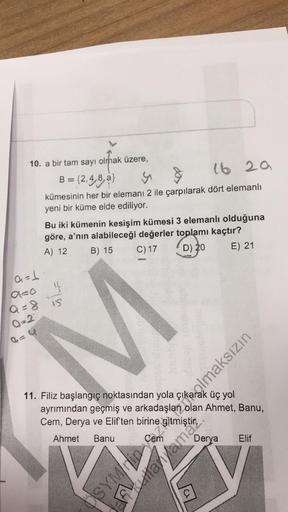 10. a bir tam sayı olmak üzere,
B = {2,4,8,a}
y
&
16 29
kümesinin her bir elemanı 2 ile çarpılarak dört elemanlı
yeni bir küme elde ediliyor.
Bu iki kümenin kesişim kümesi 3 elemanlı olduğuna
göre, a'nın alabileceği değerler toplamı kaçtır?
B) 15 C) 17
A) 
