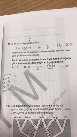10. a bir tam sayı olmak üzere,
B = {2,4,8,a}
y
&
16 29
kümesinin her bir elemanı 2 ile çarpılarak dört elemanlı
yeni bir küme elde ediliyor.
Bu iki kümenin kesişim kümesi 3 elemanlı olduğuna
göre, a'nın alabileceği değerler toplamı kaçtır?
B) 15 C) 17
A) 12
D) 20
E) 21
a=
a=0 "
Q=8 15
Q=2
11. Filiz başlangıç noktasından yola çık olmaksızın
üç yol
ayrımından geçmiş ve arkadaşları olan Ahmet, Banu,
Cem, Derya ve Elif'ten
birine
Ahmet Banu
DSYMrin
Derya
kulanlamaz.
Elif