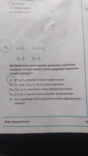 11.
C) Safsızlık
D) Rüzgar şiddeti
E) Isıtıcının gücü
H-Ë:
11-F
Ô=c=8
Özder Deneme Sınavı
F-F
0 = 0
Moleküllerinin Lewis yapıları gösterilen yukarıdaki
maddeler ile ilgili olarak verilen aşağıdaki bilgilerden
hangisi yanlıştır?
A) HF ve F₂ arasında hidroje