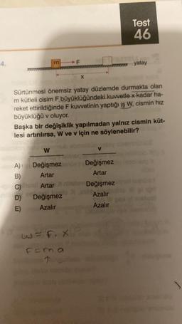 4.
m
W
D)
E)
F
Sürtünmesi önemsiz yatay düzlemde durmakta olan
m kütleli cisim F büyüklüğündeki kuvvetle x kadar ha-
reket ettirildiğinde F kuvvetinin yaptığı iş W, cismin hız
büyüklüğü v oluyor.
Başka bir değişiklik yapılmadan yalnız cismin küt-
lesi artırılırsa, W ve v için ne söylenebilir?
A)
Değişmez ve Değişmez
B)
Artar
Artar
C) has Artar ninilay Değişmez
Değişmez
Azalır
Azalır
Azalır
Test
46
2=1.X
F=m.a
1
yatay