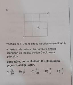 10
4)
A.
Yandaki şekil 9 tane özdeş kareden oluşmaktadır.
A noktasında bulunan bir hareketli çizgiler
üzerinden ve en kısa yoldan C noktasına
gidecektir.
9
20
Buna göre, bu hareketlinin B noktasından
geçme olasılığı kaçtır?
B)
B
1
2
C)
C
11
20
D)
3
5
E)
5
8