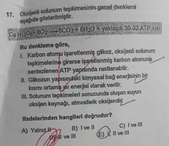 17. Oksijenli solunum tepkimesinin genel denklemi
aşağıda gösterilmiştir.
C6H1206+ 602-6CO2 + 6H20+ yaklaşık 30-32 ATP +1s
Bu denkleme göre,
I. Karbon atomu işaretlenmiş glikoz, oksijenli solunum
tepkimelerine girerse işaretlenmiş karbon atomuna
sentezlene