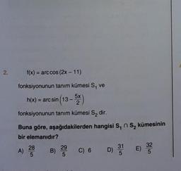 2.
f(x) = arc cos (2x - 11)
fonksiyonunun tanım kümesi S, ve
h(x) = arcsin (13 – 2x )
fonksiyonunun tanım kümesi S₂ dir.
Buna göre, aşağıdakilerden hangisi S₁ S₂ kümesinin
bir elemanıdır?
A) 200
28
29
B) 200 C) 6 D) 31
D) 31 E)
32
15