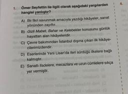 1.
Ömer Seyfettin ile ilgili olarak aşağıdaki yargılardan
hangisi yanlıştır?
A) Bir fikri savunmak amacıyla yazdığı hikâyeler, sanat
yönünden zayıftır.
B) Gizli Mabet, Bahar ve Kelebekler konusunu günlük
hayattan alan hikâyeleridir.
C) Çevre bakımından İstanbul dışına çıkan ilk hikâye-
cilerimizdendir.
D) Eserlerinde Yeni Lisan'da ileri sürdüğü ilkelere bağlı
kalmıştır.
E) Sanatlı ifadelere, mecazlara ve uzun cümlelere sıkça
yer vermiştir.
ntein nolonsel3
tin islees M
helevi
1
***!!
4.