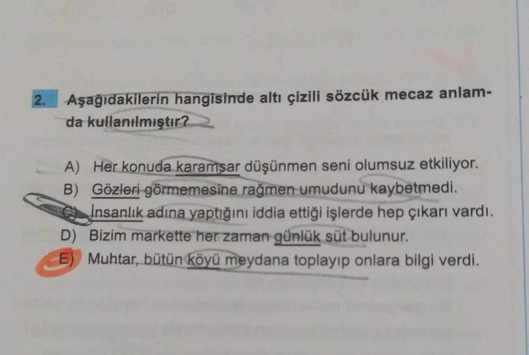 Aşağıdakilerin hangisinde altı çizili sözcük mecaz anlam-
da kullanılmıştır?
A) Her konuda karamsar düşünmen seni olumsuz etkiliyor.
B) Gözleri görmemesine rağmen umudunu kaybetmedi.
Insanlık adına yaptığını iddia ettiği işlerde hep çıkarı vardı.
D) Bizim
