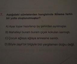 7. Aşağıdaki cümlelerden hangisinde ikileme farklı
bir yolla oluşturulmuştur?
A) Apar topar hazırlanıp bu şehirden ayrılmışlar.
B) Mahalleyi buram buram çiçek kokuları sarmıştı.
C) Çocuk ağlaya ağlaya annesine sarıldı.
D) Böyle zayıf bir bilgiyle bizi yargılaman doğru değil.