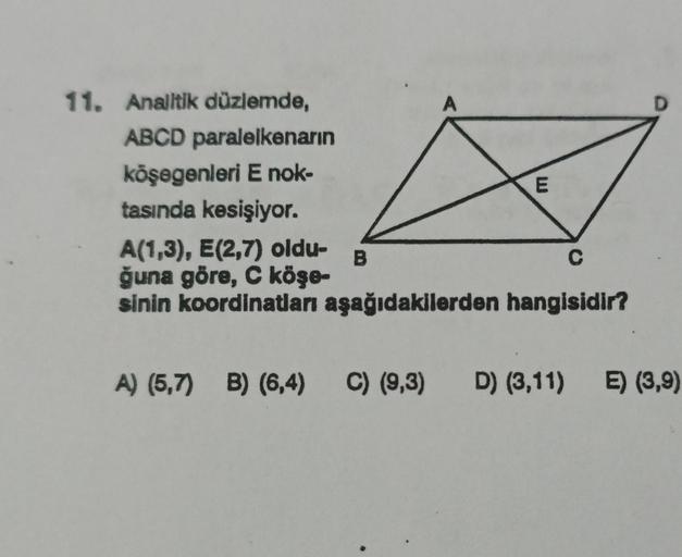 11. Analitik düzlemde,
ABCD paralelkenarın
köşegenleri E nok-
tasında kesişiyor.
A
B
E
A(1,3), E(2,7) oldu-
C
ğuna göre, C köşe-
sinin koordinatları aşağıdakilerden hangisidir?
D
A) (5,7) B) (6,4) C) (9,3) D) (3,11) E) (3,9)