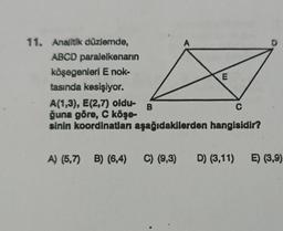 11. Analitik düzlemde,
ABCD paralelkenarın
köşegenleri E nok-
tasında kesişiyor.
A
B
E
A(1,3), E(2,7) oldu-
C
ğuna göre, C köşe-
sinin koordinatları aşağıdakilerden hangisidir?
D
A) (5,7) B) (6,4) C) (9,3) D) (3,11) E) (3,9)