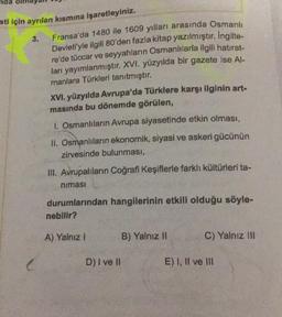 nda
sti için ayrılan kısmına işaretleyiniz.
3.
Fransa'da 1480 ile 1609 yılları arasında Osmanlı
Devleti'yle ilgili 80'den fazla kitap yazılmıştır. İngilte-
re'de tüccar ve seyyahların Osmanlılarla ilgili hatırat-
ları yayımlanmıştır. XVI. yüzyılda bir gazete ise Al-
manlara Türkleri tanıtmıştır.
XVI. yüzyılda Avrupa'da Türklere karşı ilginin art-
masında bu dönemde görülen,
I. Osmanlıların Avrupa siyasetinde etkin olması,
II. Osmanlıların ekonomik, siyasi ve askeri gücünün
zirvesinde bulunması,
III. Avrupalıların Coğrafi Keşiflerle farklı kültürleri ta-
nimasi
durumlarından hangilerinin etkili olduğu söyle-
nebilir?
A) Yalnız I
D) I ve II
B) Yalnız II
C) Yalnız III
E) I, II ve III