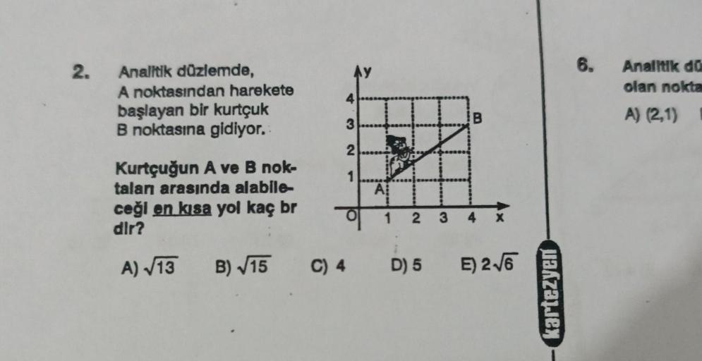 2.
Analitik düzlemde,
A noktasından harekete
başlayan bir kurtçuk
B noktasına gidiyor.
Kurtçuğun A ve B nok-
talan arasında alabile-
ceği en kısa yol kaç br
dir?
A)√13 B)√15
4
3
2
1
A
1 2
3
B
4
C) 4 D) 5 E) 2√6
kartezyen
6.
Analitik dü
olan nokta
A) (2,1) 