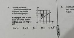 2.
Analitik düzlemde,
A noktasından harekete
başlayan bir kurtçuk
B noktasına gidiyor.
Kurtçuğun A ve B nok-
talan arasında alabile-
ceği en kısa yol kaç br
dir?
A)√13 B)√15
4
3
2
1
A
1 2
3
B
4
C) 4 D) 5 E) 2√6
kartezyen
6.
Analitik dü
olan nokta
A) (2,1) I