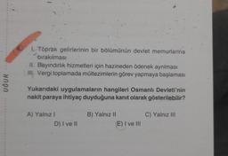 UĞUR
1. Toprak gelirlerinin bir bölümünün devlet memurlarina
bırakılması
II. Bayındırlık hizmetleri için hazineden ödenek ayrılması
III. Vergi toplamada mültezimlerin görev yapmaya başlaması
Yukarıdaki uygulamaların hangileri Osmanlı Devleti'nin
nakit paraya ihtiyaç duyduğuna kanıt olarak gösterilebilir?
A) Yalnız I
D) I ve II
B) Yalnız II
(E) I ve III
C) Yalnız III