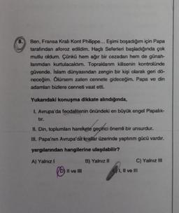 8.
Ben, Fransa Kralı Kont Philippe... Eşimi boşadığım için Papa
tarafından aforoz edildim. Haçlı Seferleri başladığında çok
mutlu oldum. Çünkü hem ağır bir cezadan hem de günah-
larımdan kurtulacaktır. Topraklarım kilisenin kontrolünde
güvende. İslam dünyasından zengin bir kişi olarak geri dö-
neceğim. Ölürsem zaten cennete gideceğim. Papa ve din
adamları bizlere cenneti vaat etti.
Yukarıdaki konuşma dikkate alındığında,
I. Avrupa'da feodalitenin önündeki en büyük engel Papalık-
tır.
II. Din, toplumları harekete
geçirici
geçirici önemli bir unsurdur.
III. Papa'nın Avrupa'da krallar üzerinde yaptırım gücü vardır.
yargılarından hangilerine ulaşılabilir?
A) Yalnız I
B) Yalnız II
II ve III
C) Yalnız III
E) I, II ve III