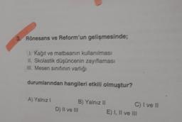 3. Rönesans ve Reform'un gelişmesinde;
I. Kağıt ve matbaanin kullanılması
II. Skolastik düşüncenin zayıflaması
III. Mesen sınıfının varlığı
durumlarından hangileri etkili olmuştur?
A) Yalnız I
D) II ve III
B) Yalnız II
C) I ve II
E) I, II ve III