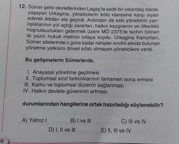 59
12. Sümer şehir devletlerinden Lagaş'ta sade bir vatandaş olarak
yaşayan Urkagina, yöneticilerin kötü idaresine karşı isyan
ederek iktidarı ele geçirdi. Ardından da eski yönetimin yan-
lışlıklarının yol açtığı zararları, halkın kaygılarını ve ülkedeki
hoşnutsuzlukları gidermek üzere MÖ 2375'te tarihin bilinen
ilk yazılı hukuk metnini ortaya koydu. Urkagina Kanunları,
Sümer sitelerinde o güne kadar rahipler sınıfın elinde bulunan
yönetme yetkisini dinsel sıfatı olmayan yöneticilere verdi.
Bu gelişmelerin Sümerlerde,
1. Anayasal yönetime geçilmesi
II. Toplumsal sınıf farklılıklarının tamamen sona ermesi
III. Kamu ve toplumsal düzenin sağlanması
IV. Halkın devlete güveninin artması
durumlarından hangilerine ortak hazırladığı söylenebilir?
A) Yalnız I
B) I ve III
D) I, II ve III
C) III ve IV
E) II, III ve IV