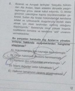 2.
Bizanslı ve Avrupalı tarihçiler "Selçuklu hüküm-
danı Alp Arslan, Islam adaletini dünyada yaygın-
laştırmayı görev olarak kabul ediyordu. O, iktidar
gücünün çekiciliğine kapılıp büyüklenmekten çe-
kinirdi. Sultan Alp Arslan hükümdarlığın kendisine
adalet ve iyilikseverlik duygularıyla devleti idare
etmek için Allah tarafından verilmiş olduğunu
düşünüyordu." ifadeleriyle onup yüksek insanlık
özelliklerini övmekte ve kendisine "adil" unvanını
vermektedirler.
Bu parçadan hareketle Alp Arslan'ın yönetim
anlayışı hakkında aşağıdakilerden hangisine
ulaşılamaz?
A) Hükümdarlığını dahi kaynağa dayandırmıştır.
B Cihan hakimiyeti ülküsünü benimsemiştir
C)/Halifenin dini nüfuzundan yararlanmıştır.
D) Islami değerleri üstün tutmaktadır.
E) Halkının tamamının yararını gözetmektedir.
12