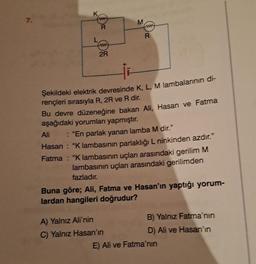 7.
www
R
www
2R
M
funt
R
Şekildeki elektrik devresinde K, L, M lambalarının di-
rençleri sırasıyla R, 2R ve R dir.
Bu devre düzeneğine bakan Ali, Hasan ve Fatma
aşağıdaki yorumları yapmıştır.
Ali
: "En parlak yanan lamba M dir."
Hasan: "K lambasının parlaklığı L ninkinden azdır."
Fatma: "Klambasının uçları arasındaki gerilim M
lambasının uçları arasındaki gerilimden
fazladır.
A) Yalnız Ali'nin
C) Yalnız Hasan'ın
Buna göre; Ali, Fatma ve Hasan'ın yaptığı yorum-
lardan hangileri doğrudur?
B) Yalnız Fatma'nın
D) Ali ve Hasan'ın
E) Ali ve Fatma'nın